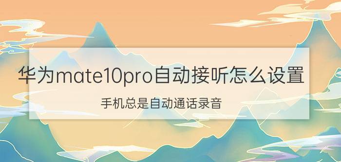 华为mate10pro自动接听怎么设置 手机总是自动通话录音，怎么取消？